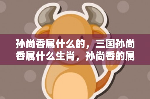 孙尚香属什么的，三国孙尚香属什么生肖，孙尚香的属相