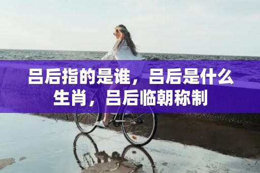 吕后指的是谁，吕后是什么生肖，吕后临朝称制