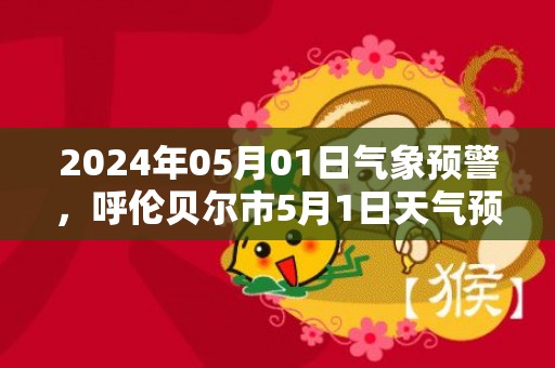 2024年05月01日气象预警，呼伦贝尔市5月1日天气预报 大部多云转晴