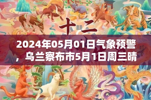 2024年05月01日气象预警，乌兰察布市5月1日周三晴最高气温20度