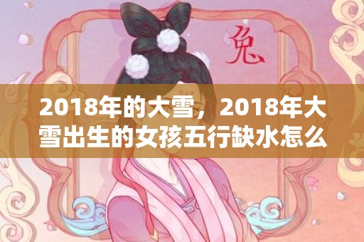 2018年的大雪，2018年大雪出生的女孩五行缺水怎么取名？缺水的名字推荐