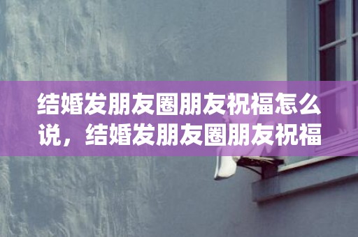 结婚发朋友圈朋友祝福怎么说，结婚发朋友圈朋友祝福怎么回复(最打动人心的结婚祝福语)