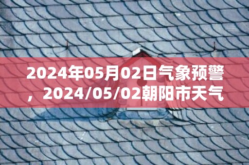 2024年05月02日气象预警，2024/05/02朝阳市天气预报 大部晴