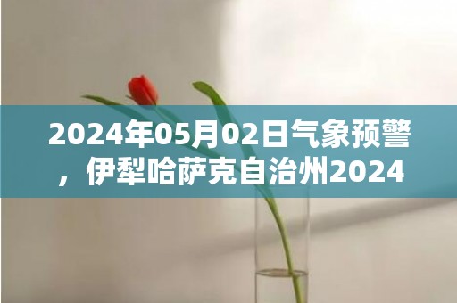 2024年05月02日气象预警，伊犁哈萨克自治州2024-05-02周四晴转多云最高气温23度