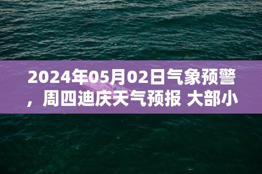 2024年05月02日气象预警，周四迪庆天气预报 大部小雨转雨夹雪