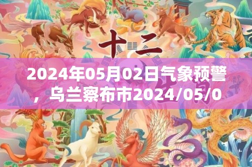 2024年05月02日气象预警，乌兰察布市2024/05/02天气预报 大部晴