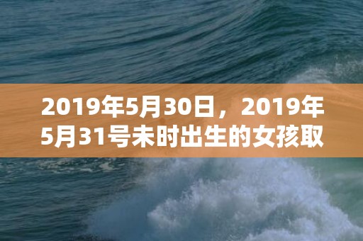 2019年5月30日，2019年5月31号未时出生的女孩取什么名字好，怎么取名