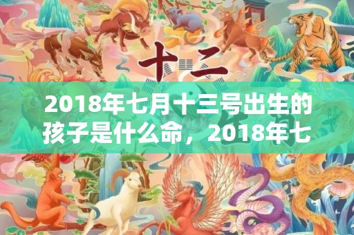 2018年七月十三号出生的孩子是什么命，2018年七月十八出生男孩如何起名？宝宝缺哪些五行？