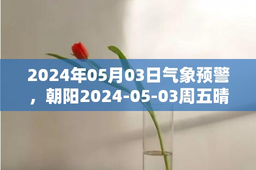 2024年05月03日气象预警，朝阳2024-05-03周五晴最高气温30℃