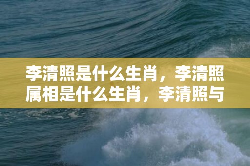 李清照是什么生肖，李清照属相是什么生肖，李清照与赵明诚琴瑟和弦