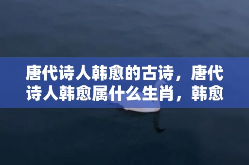 唐代诗人韩愈的古诗，唐代诗人韩愈属什么生肖，韩愈的谏迎佛骨