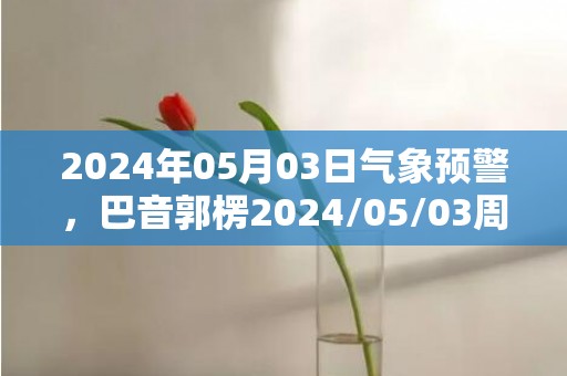 2024年05月03日气象预警，巴音郭楞2024/05/03周五晴转多云最高温度31℃