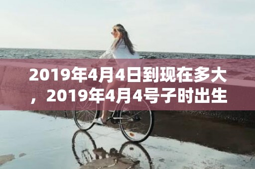 2019年4月4日到现在多大，2019年4月4号子时出生的女孩如何起名