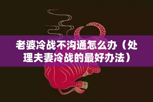 老婆冷战不沟通怎么办（处理夫妻冷战的最好办法）