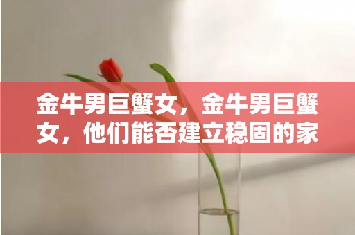 金牛男巨蟹女，金牛男巨蟹女，他们能否建立稳固的家庭关系？