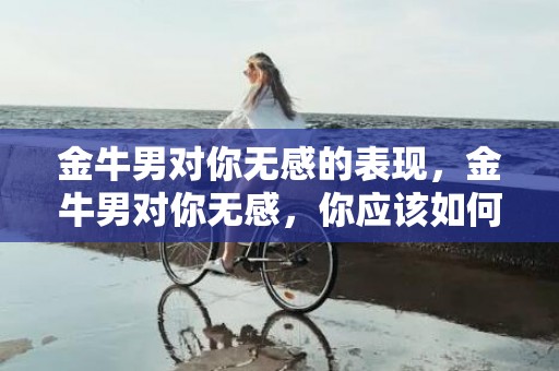 金牛男对你无感的表现，金牛男对你无感，你应该如何面对？