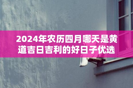 2024年农历四月哪天是黄道吉日吉利的好日子优选