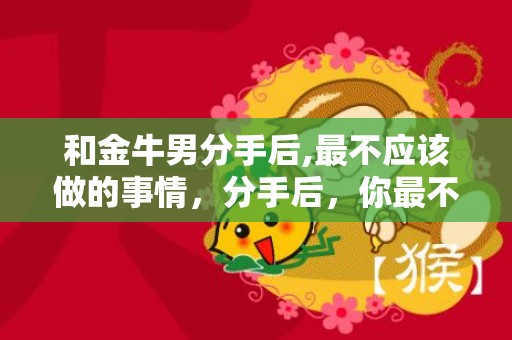 和金牛男分手后,最不应该做的事情，分手后，你最不该做的事情是什么？