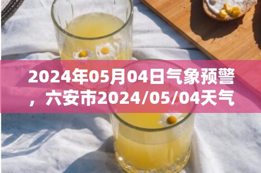 2024年05月04日气象预警，六安市2024/05/04天气预报 大部小雨