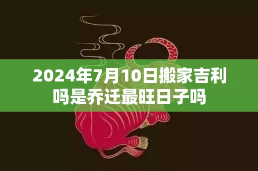 2024年7月10日搬家吉利吗是乔迁最旺日子吗