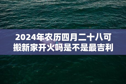 2024年农历四月二十八可搬新家开火吗是不是最吉利的乔迁日期