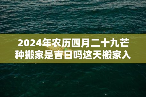 2024年农历四月二十九芒种搬家是吉日吗这天搬家入伙是不是吉日