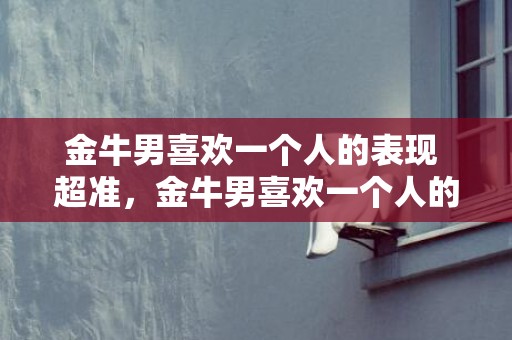 金牛男喜欢一个人的表现 超准，金牛男喜欢一个人的表现：超准！