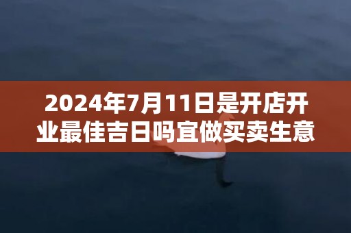 2024年7月11日是开店开业最佳吉日吗宜做买卖生意吗