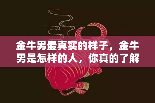 金牛男最真实的样子，金牛男是怎样的人，你真的了解吗？