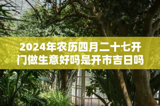 2024年农历四月二十七开门做生意好吗是开市吉日吗