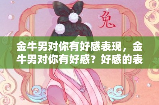 金牛男对你有好感表现，金牛男对你有好感？好感的表现是什么？