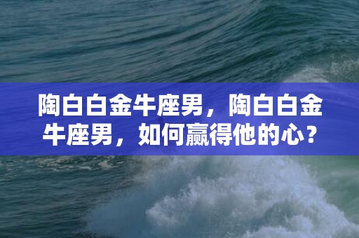 陶白白金牛座男，陶白白金牛座男，如何赢得他的心？