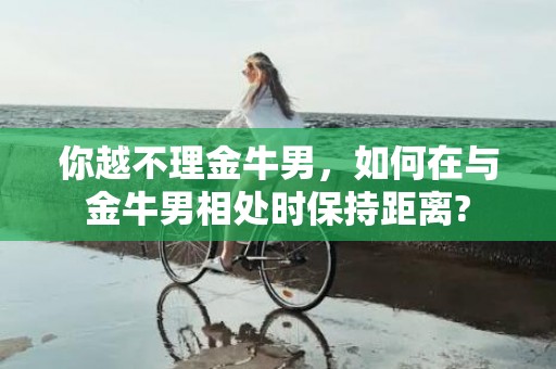 你越不理金牛男，如何在与金牛男相处时保持距离?