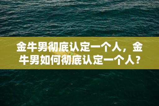 金牛男彻底认定一个人，金牛男如何彻底认定一个人？