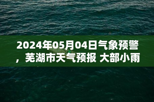 2024年05月04日气象预警，芜湖市天气预报 大部小雨