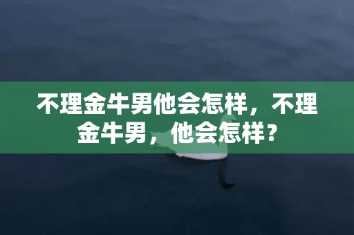 不理金牛男他会怎样，不理金牛男，他会怎样？