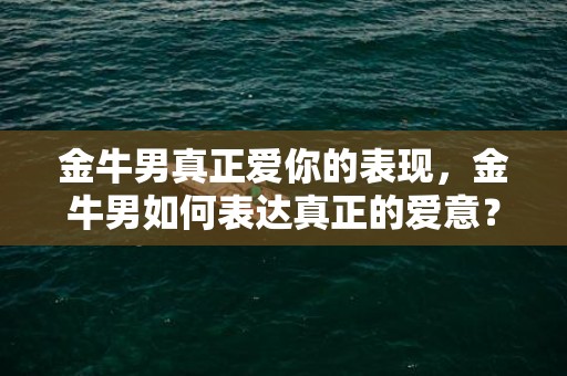 金牛男真正爱你的表现，金牛男如何表达真正的爱意？