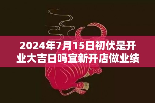 2024年7月15日初伏是开业大吉日吗宜新开店做业绩吗