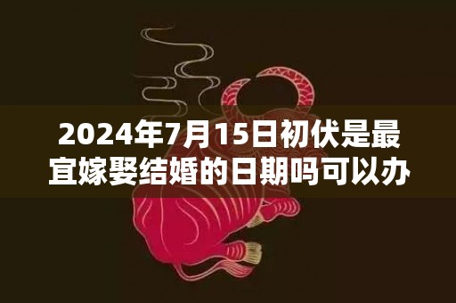 2024年7月15日初伏是最宜嫁娶结婚的日期吗可以办酒席吗