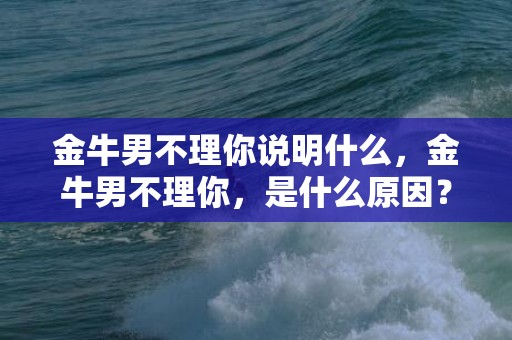 金牛男不理你说明什么，金牛男不理你，是什么原因？