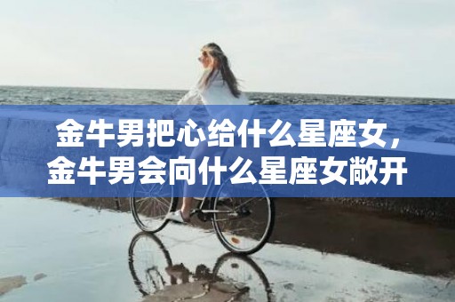 金牛男把心给什么星座女，金牛男会向什么星座女敞开心扉？