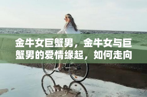 金牛女巨蟹男，金牛女与巨蟹男的爱情缘起，如何走向幸福？