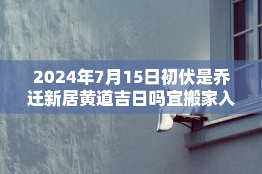 2024年7月15日初伏是乔迁新居黄道吉日吗宜搬家入新房吗