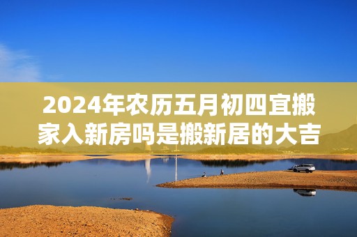 2024年农历五月初四宜搬家入新房吗是搬新居的大吉日吗