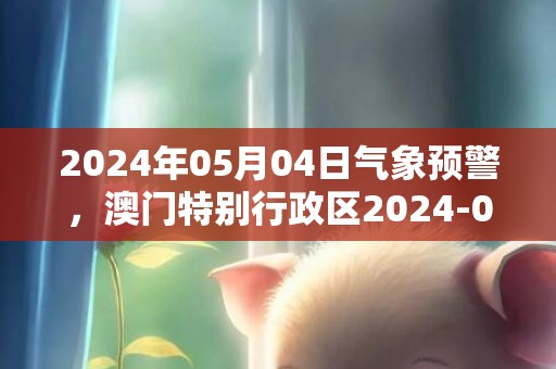 2024年05月04日气象预警，澳门特别行政区2024-05-04天气讯息概述