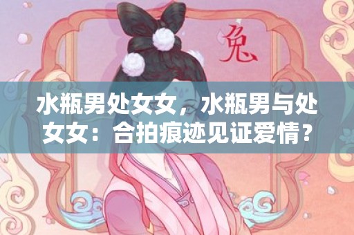 水瓶男处女女，水瓶男与处女女：合拍痕迹见证爱情？