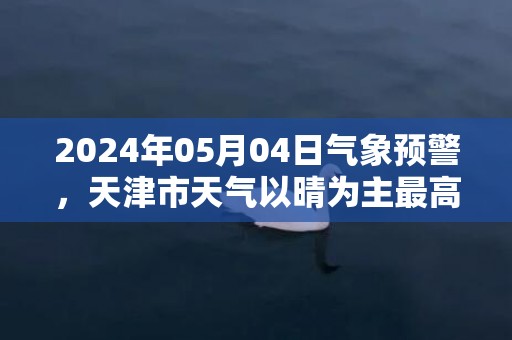 2024年05月04日气象预警，天津市天气以晴为主最高温24℃