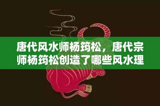 唐代风水师杨筠松，唐代宗师杨筠松创造了哪些风水理论？怎样让工具指向更准确？