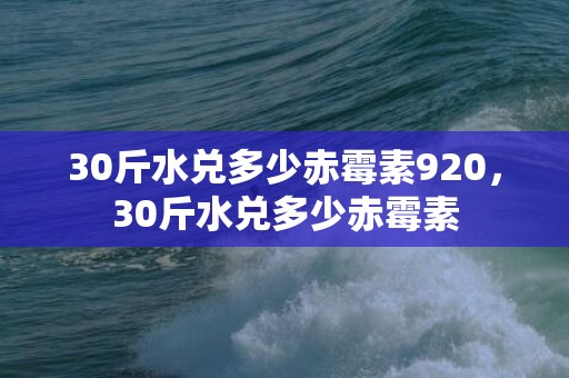 30斤水兑多少赤霉素920，30斤水兑多少赤霉素