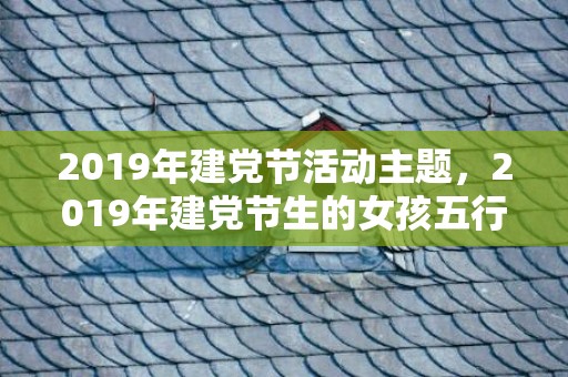 2019年建党节活动主题，2019年建党节生的女孩五行缺土怎么样起名字